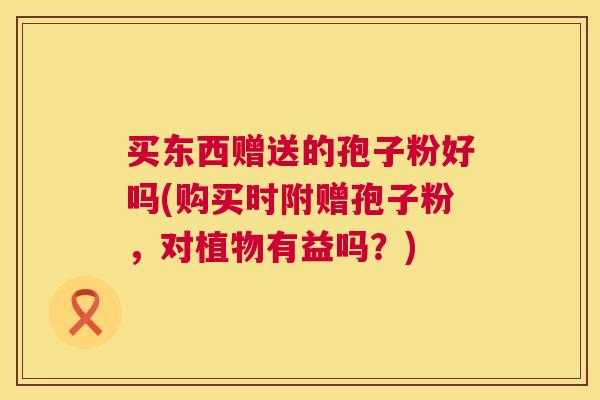 买东西赠送的孢子粉好吗(购买时附赠孢子粉,对植物有益吗?) 买东西赠送的孢子粉好吗(购买时附赠孢子粉,对植物有益吗?)