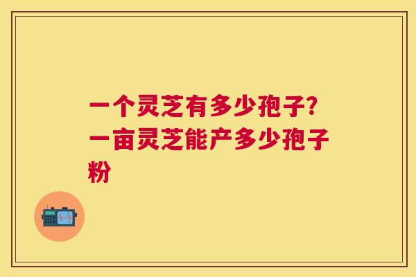 一个灵芝有多少孢子?一亩灵芝能产多少孢子粉 一个灵芝有多少孢子?一亩灵芝能产多少孢子粉