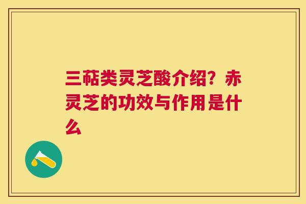 三萜类灵芝酸介绍?赤灵芝的功效与作用是什么 三萜类灵芝酸介绍?赤灵芝的功效与作用是什么