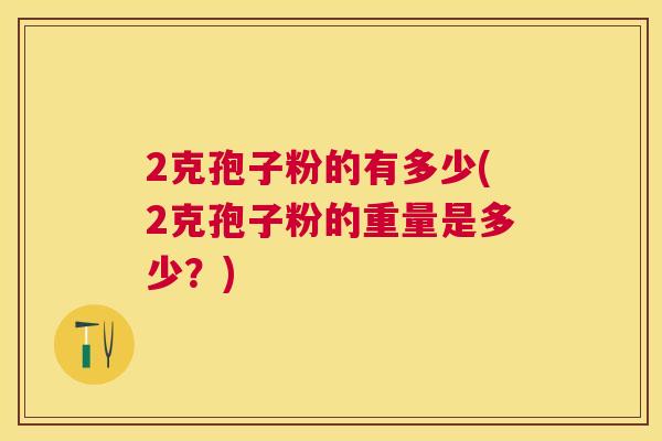 2克孢子粉的有多少(2克孢子粉的重量是多少?) 2克孢子粉的有多少(2克孢子粉的重量是多少?)