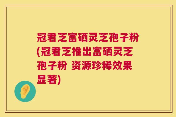 冠君芝富硒灵芝孢子粉(冠君芝推出富硒灵芝孢子粉 资源珍稀效果显著)