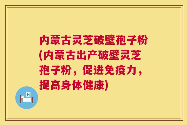 内蒙古灵芝破壁孢子粉(内蒙古出产破壁灵芝孢子粉，促进免疫力，提高身体健康)