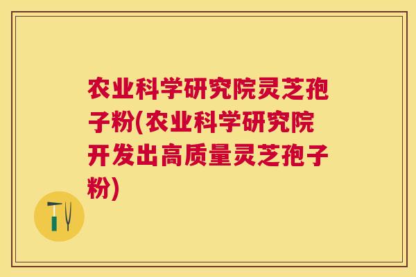 农业科学研究院灵芝孢子粉(农业科学研究院开发出高质量灵芝孢子粉) 农业科学研究院灵芝孢子粉(农业科学研究院开发出高质量灵芝孢子粉)