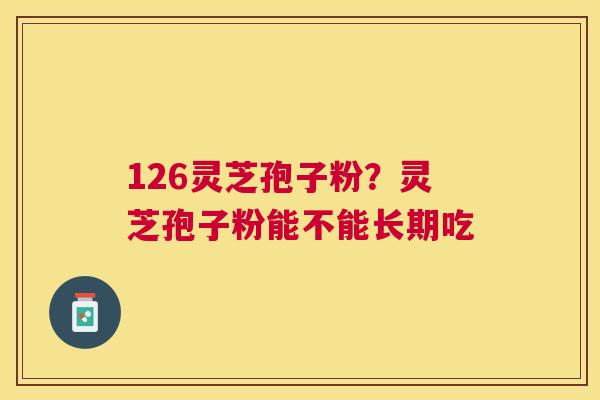 126灵芝孢子粉?灵芝孢子粉能不能长期吃 126灵芝孢子粉?灵芝孢子粉能不能长期吃