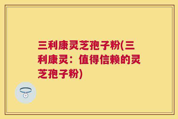 三利康灵芝孢子粉(三利康灵:值得信赖的灵芝孢子粉) 三利康灵芝孢子粉(三利康灵:值得信赖的灵芝孢子粉)