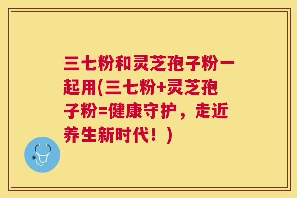 三七粉和灵芝孢子粉一起用(三七粉+灵芝孢子粉=健康守护,走近养生新时代!) 三七粉和灵芝孢子粉一起用(三七粉+灵芝孢子粉=健康守护,走近养生新时代!)