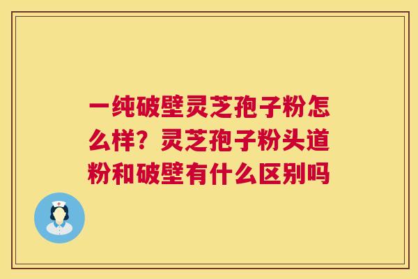一纯破壁灵芝孢子粉怎么样?灵芝孢子粉头道粉和破壁有什么区别吗 一纯破壁灵芝孢子粉怎么样?灵芝孢子粉头道粉和破壁有什么区别吗