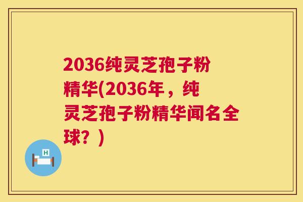 2036纯灵芝孢子粉精华(2036年,纯灵芝孢子粉精华闻名全球?) 2036纯灵芝孢子粉精华(2036年,纯灵芝孢子粉精华闻名全球?)