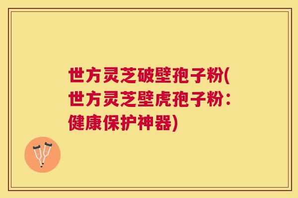 世方灵芝破壁孢子粉(世方灵芝壁虎孢子粉：健康保护神器)