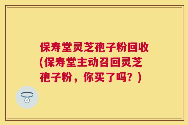 保寿堂灵芝孢子粉回收(保寿堂主动召回灵芝孢子粉,你买了吗?) 保寿堂灵芝孢子粉回收(保寿堂主动召回灵芝孢子粉,你买了吗?)