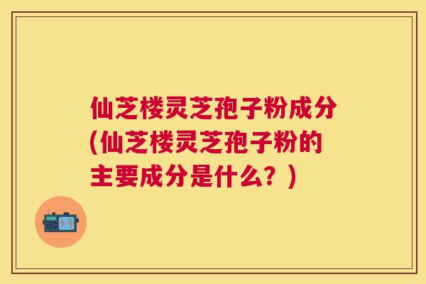 仙芝楼灵芝孢子粉成分(仙芝楼灵芝孢子粉的主要成分是什么?) 仙芝楼灵芝孢子粉成分(仙芝楼灵芝孢子粉的主要成分是什么?)