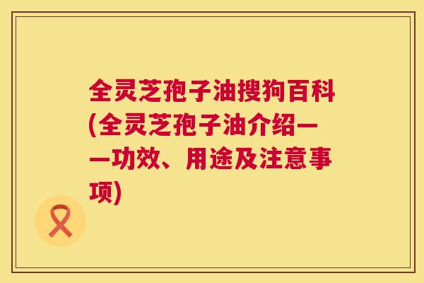 全灵芝孢子油搜狗百科(全灵芝孢子油介绍——功效、用途及注意事项)