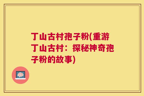 丁山古村孢子粉(重游丁山古村：探秘神奇孢子粉的故事)