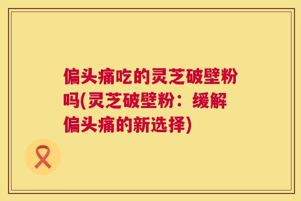 吃的灵芝破壁粉吗(灵芝破壁粉:缓解的新选择) 吃的灵芝破壁粉吗(灵芝破壁粉:缓解的新选择)