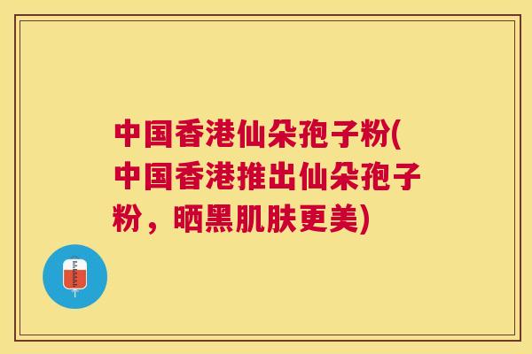 中国香港仙朵孢子粉(中国香港推出仙朵孢子粉，晒黑更美)