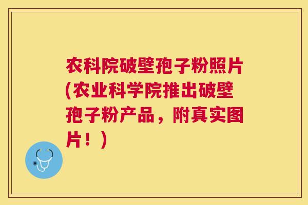 农科院破壁孢子粉照片(农业科学院推出破壁孢子粉产品，附真实图片！)