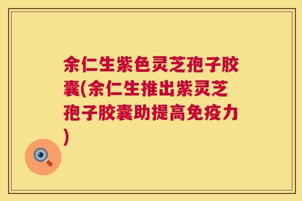 余仁生紫色灵芝孢子胶囊(余仁生推出紫灵芝孢子胶囊助提高免疫力) 余仁生紫色灵芝孢子胶囊(余仁生推出紫灵芝孢子胶囊助提高免疫力)