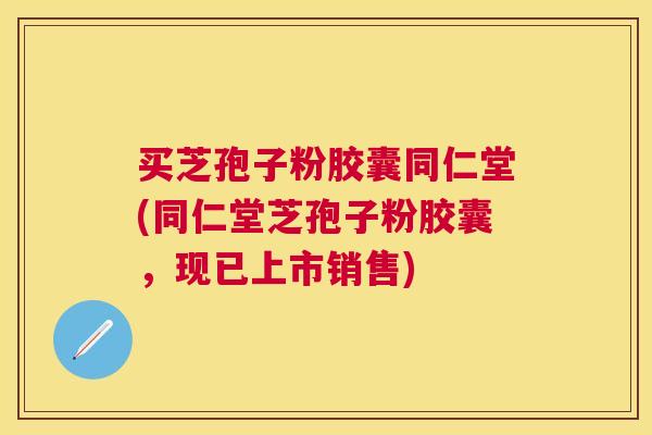 买芝孢子粉胶囊同仁堂(同仁堂芝孢子粉胶囊，现已上市销售)