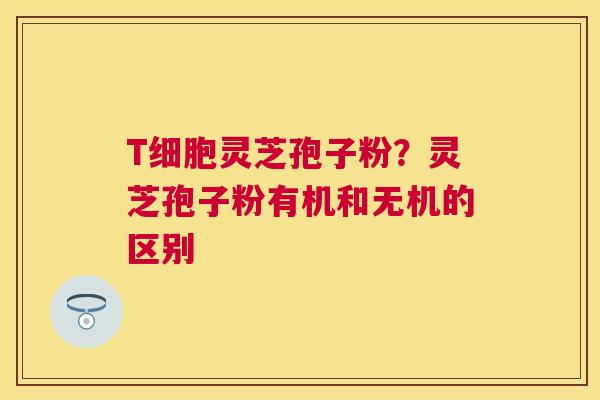 T细胞灵芝孢子粉?灵芝孢子粉有机和无机的区别 T细胞灵芝孢子粉?灵芝孢子粉有机和无机的区别