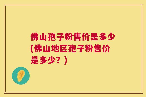 佛山孢子粉售价是多少(佛山地区孢子粉售价是多少?) 佛山孢子粉售价是多少(佛山地区孢子粉售价是多少?)