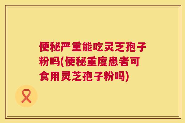 严重能吃灵芝孢子粉吗(重度患者可食用灵芝孢子粉吗) 严重能吃灵芝孢子粉吗(重度患者可食用灵芝孢子粉吗)
