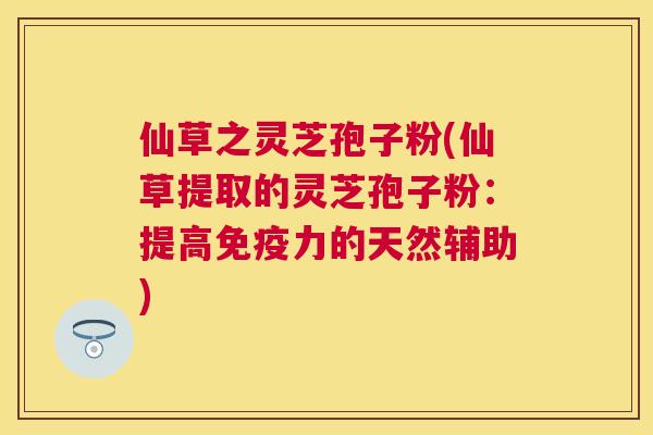 仙草之灵芝孢子粉(仙草提取的灵芝孢子粉：提高免疫力的天然辅助)