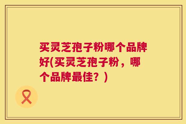买灵芝孢子粉哪个品牌好(买灵芝孢子粉,哪个品牌佳?) 买灵芝孢子粉哪个品牌好(买灵芝孢子粉,哪个品牌佳?)