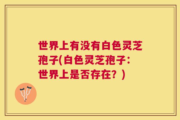 世界上有没有白色灵芝孢子(白色灵芝孢子：世界上是否存在？)