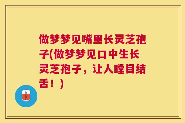 做梦梦见嘴里长灵芝孢子(做梦梦见口中生长灵芝孢子,让人瞠目结舌!) 做梦梦见嘴里长灵芝孢子(做梦梦见口中生长灵芝孢子,让人瞠目结舌!)