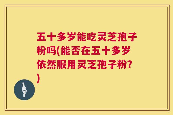 五十多岁能吃灵芝孢子粉吗(能否在五十多岁依然服用灵芝孢子粉?) 五十多岁能吃灵芝孢子粉吗(能否在五十多岁依然服用灵芝孢子粉?)