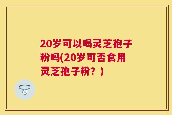 20岁可以喝灵芝孢子粉吗(20岁可否食用灵芝孢子粉？)