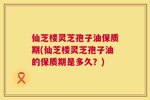 仙芝楼灵芝孢子油保质期(仙芝楼灵芝孢子油的保质期是多久？)