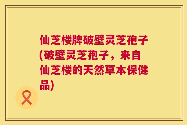 仙芝楼牌破壁灵芝孢子(破壁灵芝孢子，来自仙芝楼的天然草本保健品)