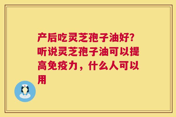 产后吃灵芝孢子油好?听说灵芝孢子油可以提高免疫力,什么人可以用 产后吃灵芝孢子油好?听说灵芝孢子油可以提高免疫力,什么人可以用