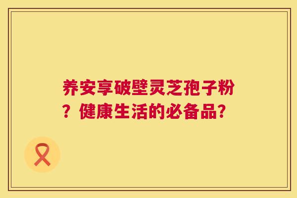 养安享破壁灵芝孢子粉？健康生活的必备品？