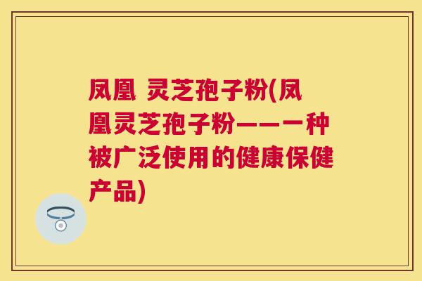 凤凰 灵芝孢子粉(凤凰灵芝孢子粉——一种被广泛使用的健康保健产品) 凤凰 灵芝孢子粉(凤凰灵芝孢子粉——一种被广泛使用的健康保健产品)