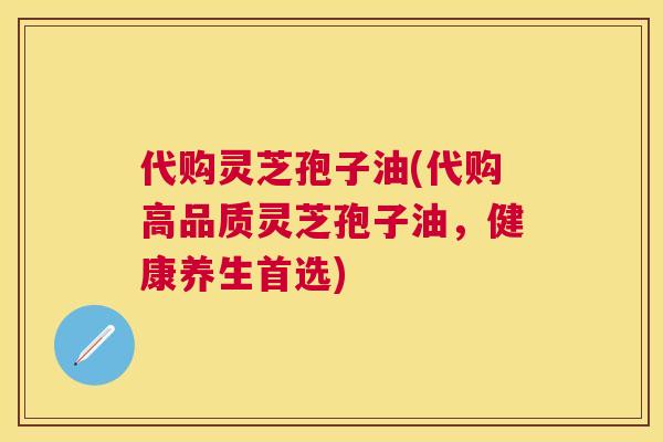 代购灵芝孢子油(代购高品质灵芝孢子油，健康养生首选)