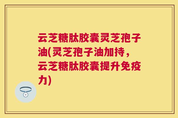 云芝糖肽胶囊灵芝孢子油(灵芝孢子油加持，云芝糖肽胶囊提升免疫力)