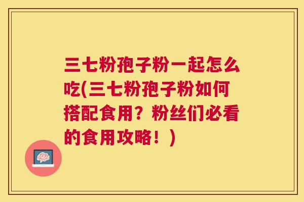 三七粉孢子粉一起怎么吃(三七粉孢子粉如何搭配食用？粉丝们必看的食用攻略！)