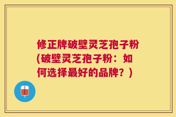 修正牌破壁灵芝孢子粉(破壁灵芝孢子粉：如何选择好的品牌？)