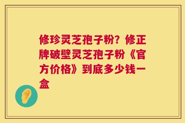 修珍灵芝孢子粉?修正牌破壁灵芝孢子粉《官方价格》到底多少钱一盒 修珍灵芝孢子粉?修正牌破壁灵芝孢子粉《官方价格》到底多少钱一盒