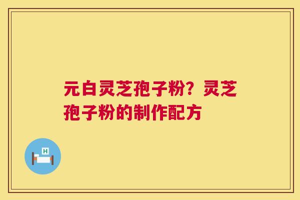 元白灵芝孢子粉?灵芝孢子粉的制作配方 元白灵芝孢子粉?灵芝孢子粉的制作配方