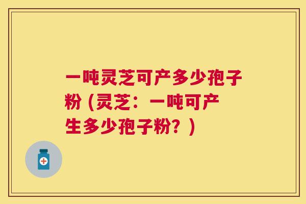 一吨灵芝可产多少孢子粉 (灵芝：一吨可产生多少孢子粉？)