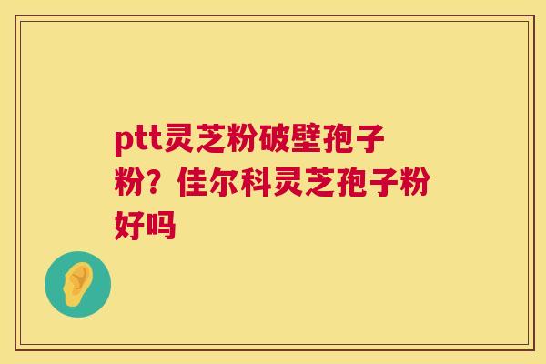 ptt灵芝粉破壁孢子粉？佳尔科灵芝孢子粉好吗