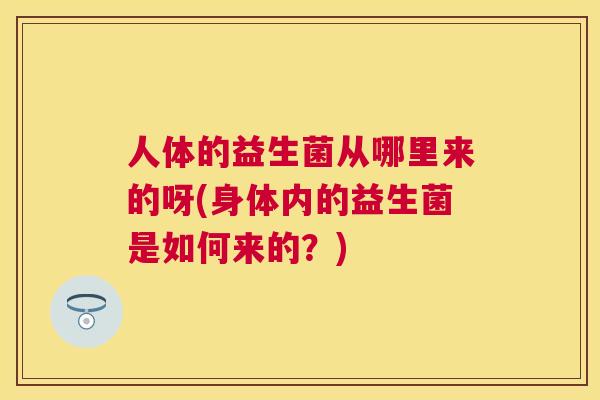 人体的益生菌从哪里来的呀(身体内的益生菌是如何来的?) 人体的益生菌从哪里来的呀(身体内的益生菌是如何来的?)