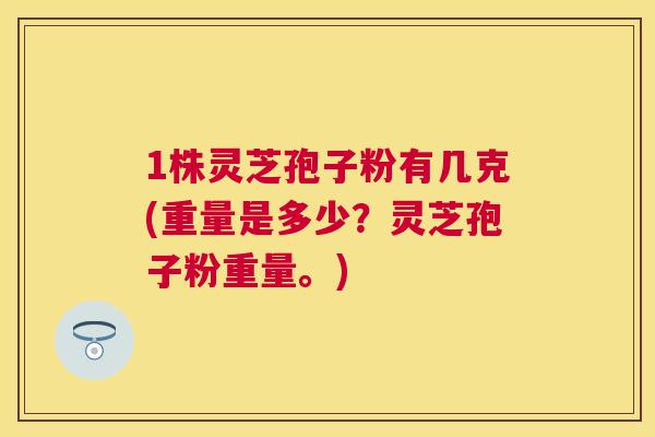 1株灵芝孢子粉有几克(重量是多少？灵芝孢子粉重量。)