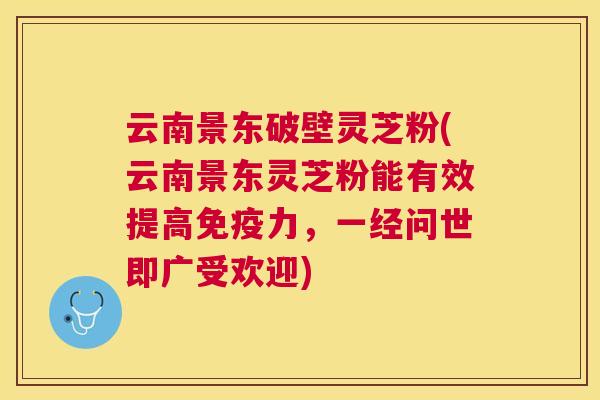 云南景东破壁灵芝粉(云南景东灵芝粉能有效提高免疫力，一经问世即广受欢迎)