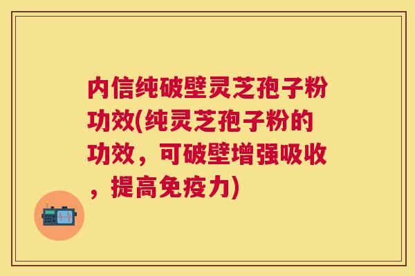 内信纯破壁灵芝孢子粉功效(纯灵芝孢子粉的功效，可破壁增强吸收，提高免疫力)