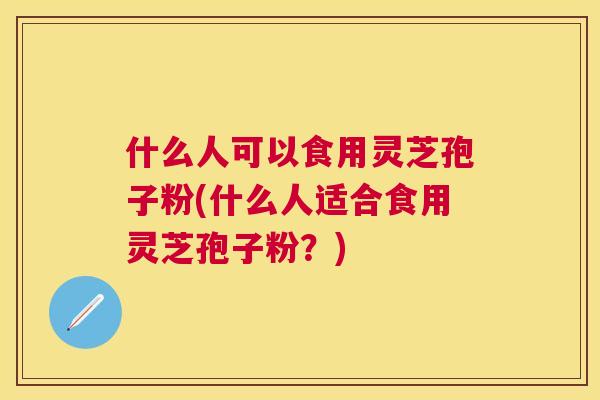什么人可以食用灵芝孢子粉(什么人适合食用灵芝孢子粉？)