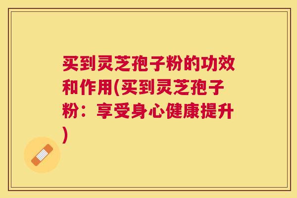 买到灵芝孢子粉的功效和作用(买到灵芝孢子粉：享受身心健康提升)